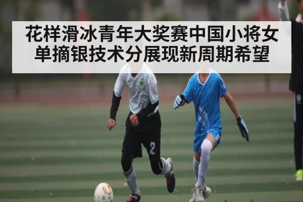 花样滑冰青年大奖赛中国小将女单摘银技术分展现新周期希望