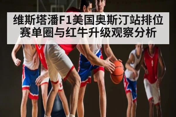 维斯塔潘F1美国奥斯汀站排位赛单圈与红牛升级观察分析