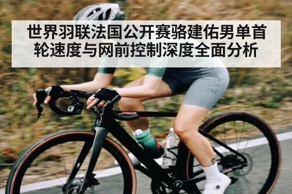 世界羽联法国公开赛骆建佑男单首轮速度与网前控制深度全面分析
