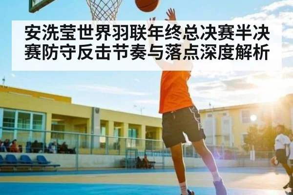 安洗莹世界羽联年终总决赛半决赛防守反击节奏与落点深度解析